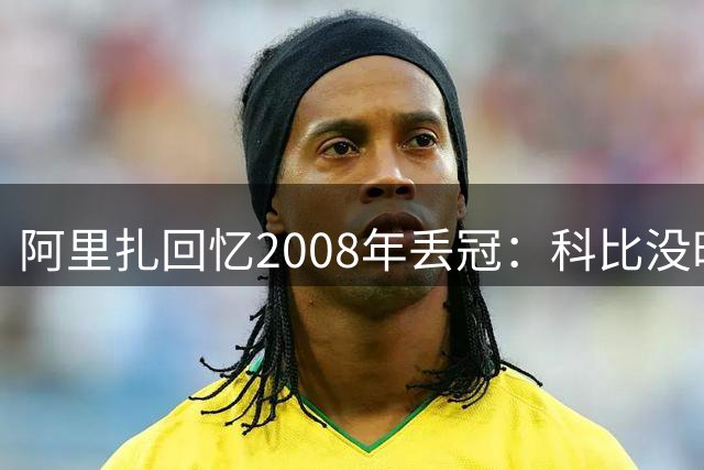 阿里扎回忆2008年丢冠：科比没时间悲伤，立刻说“我们要变强”